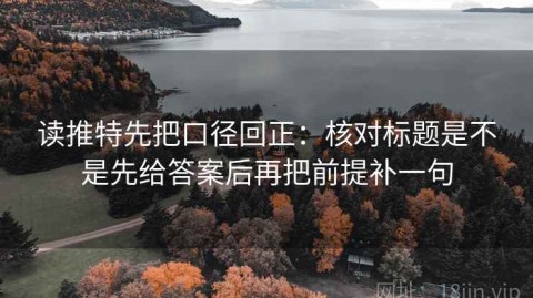 读推特先把口径回正：核对标题是不是先给答案后再把前提补一句