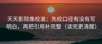 天天影院像校准：先校口径有没有写明白，再把引用补完整（读完更清醒）