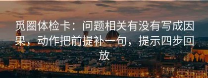 觅圈体检卡：问题相关有没有写成因果，动作把前提补一句，提示四步回放