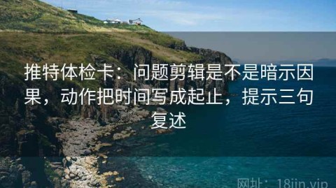 推特体检卡：问题剪辑是不是暗示因果，动作把时间写成起止，提示三句复述