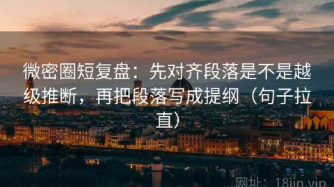 微密圈短复盘：先对齐段落是不是越级推断，再把段落写成提纲（句子拉直）