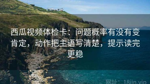 西瓜视频体检卡：问题概率有没有变肯定，动作把主语写清楚，提示读完更稳
