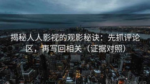 揭秘人人影视的观影秘诀：先抓评论区，再写回相关（证据对照）