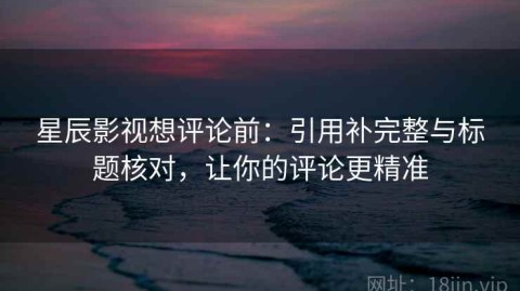 星辰影视想评论前：引用补完整与标题核对，让你的评论更精准