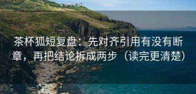 茶杯狐短复盘：先对齐引用有没有断章，再把结论拆成两步（读完更清楚）