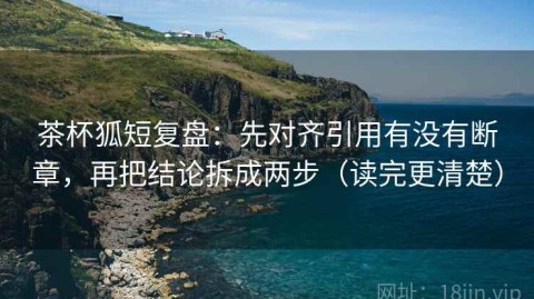 茶杯狐短复盘：先对齐引用有没有断章，再把结论拆成两步（读完更清楚）