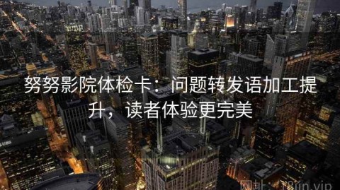 努努影院体检卡：问题转发语加工提升，读者体验更完美