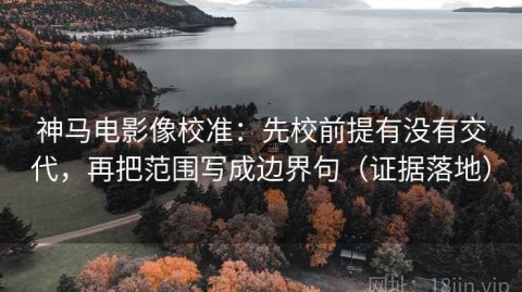 神马电影像校准：先校前提有没有交代，再把范围写成边界句（证据落地）