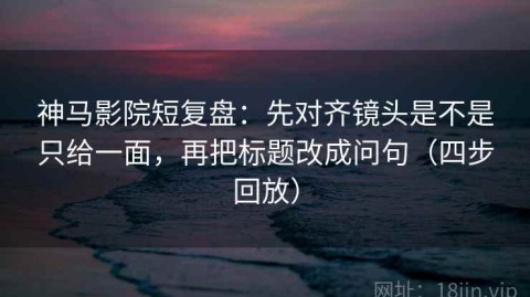 神马影院短复盘：先对齐镜头是不是只给一面，再把标题改成问句（四步回放）