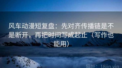 风车动漫短复盘：先对齐传播链是不是断开，再把时间写成起止（写作也能用）