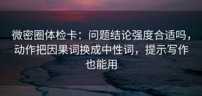 微密圈体检卡：问题结论强度合适吗，动作把因果词换成中性词，提示写作也能用