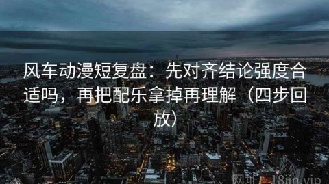 风车动漫短复盘：先对齐结论强度合适吗，再把配乐拿掉再理解（四步回放）