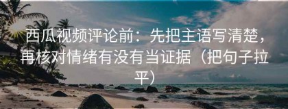 西瓜视频评论前：先把主语写清楚，再核对情绪有没有当证据（把句子拉平）