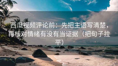 西瓜视频评论前：先把主语写清楚，再核对情绪有没有当证据（把句子拉平）