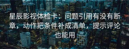 星辰影视体检卡：问题引用有没有断章，动作把条件补成清单，提示评论也能用