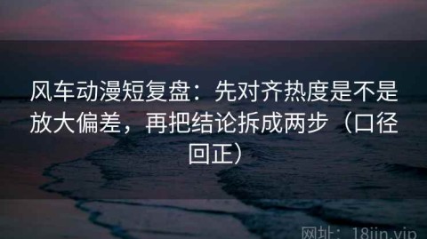 风车动漫短复盘：先对齐热度是不是放大偏差，再把结论拆成两步（口径回正）
