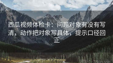 西瓜视频体检卡：问题对象有没有写清，动作把对象写具体，提示口径回正
