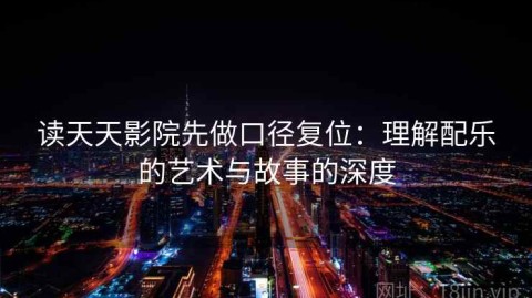 读天天影院先做口径复位：理解配乐的艺术与故事的深度
