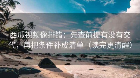 西瓜视频像排错：先查前提有没有交代，再把条件补成清单（读完更清醒）