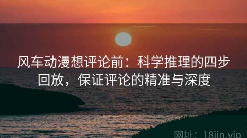 风车动漫想评论前：科学推理的四步回放，保证评论的精准与深度