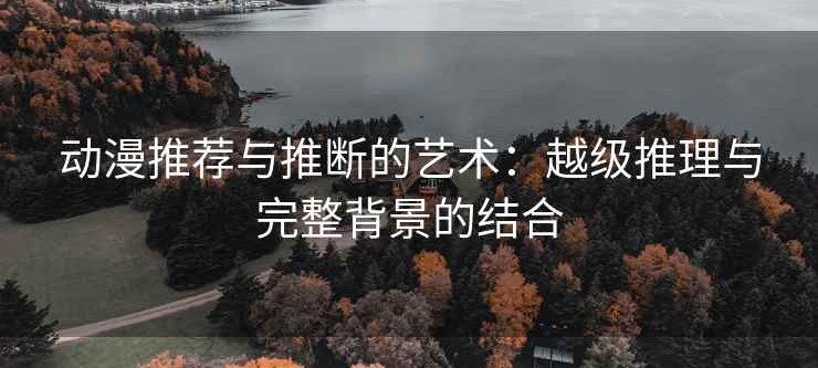 动漫推荐与推断的艺术：越级推理与完整背景的结合