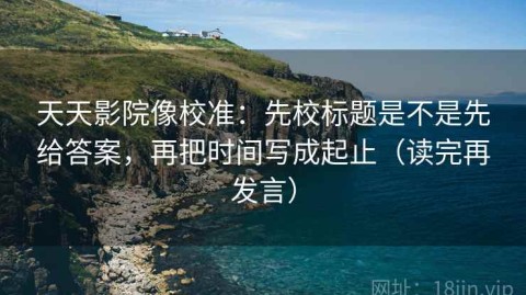 天天影院像校准：先校标题是不是先给答案，再把时间写成起止（读完再发言）