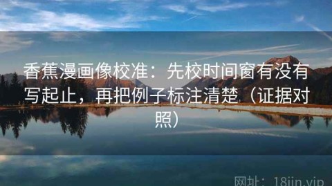 香蕉漫画像校准：先校时间窗有没有写起止，再把例子标注清楚（证据对照）