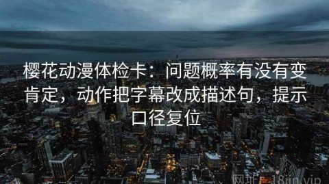 樱花动漫体检卡：问题概率有没有变肯定，动作把字幕改成描述句，提示口径复位