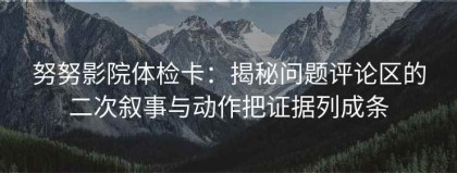 努努影院体检卡：揭秘问题评论区的二次叙事与动作把证据列成条