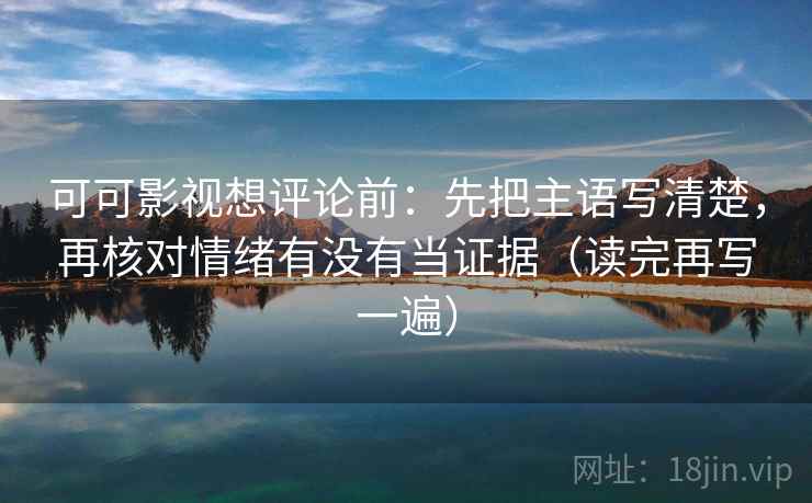 可可影视想评论前:先把主语写清楚,再核对情绪有没有当证据(读完再写一遍) 可可影视想评论前:先把主语写清楚,再核对情绪有没有当证据(读完再写一遍)