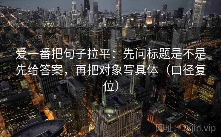 爱一番把句子拉平：先问标题是不是先给答案，再把对象写具体（口径复位）