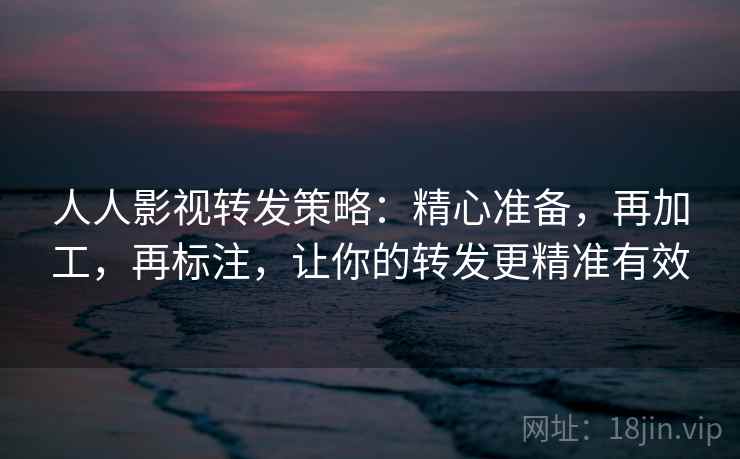 人人影视转发策略：精心准备，再加工，再标注，让你的转发更精准有效