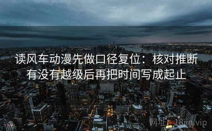 读风车动漫先做口径复位:核对推断有没有越级后再把时间写成起止 读风车动漫先做口径复位:核对推断有没有越级后再把时间写成起止