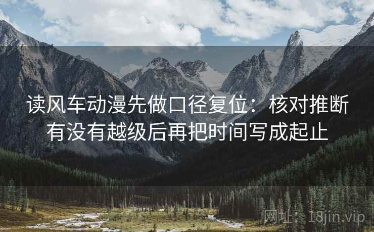 读风车动漫先做口径复位:核对推断有没有越级后再把时间写成起止 读风车动漫先做口径复位:核对推断有没有越级后再把时间写成起止