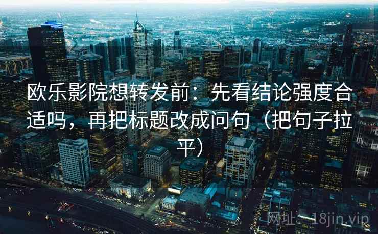 欧乐影院想转发前：先看结论强度合适吗，再把标题改成问句（把句子拉平）