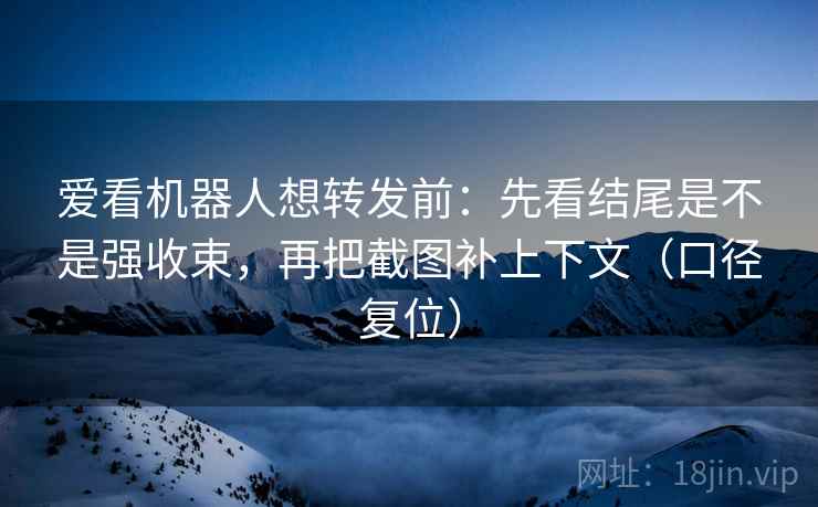 爱看机器人想转发前：先看结尾是不是强收束，再把截图补上下文（口径复位）