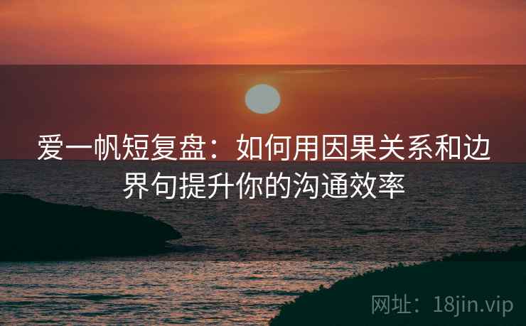 爱一帆短复盘：如何用因果关系和边界句提升你的沟通效率