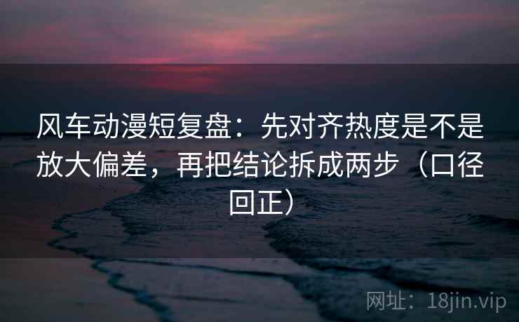 风车动漫短复盘:先对齐热度是不是放大偏差,再把结论拆成两步(口径回正) 风车动漫短复盘:先对齐热度是不是放大偏差,再把结论拆成两步(口径回正)