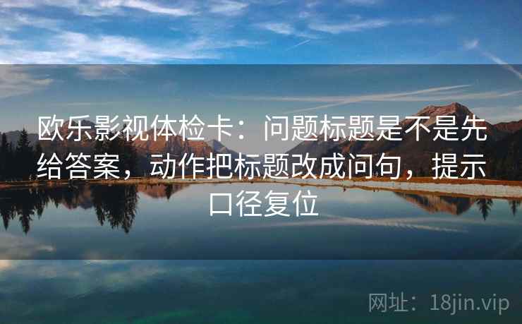欧乐影视体检卡：问题标题是不是先给答案，动作把标题改成问句，提示口径复位