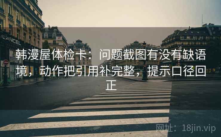 韩漫屋体检卡：问题截图有没有缺语境，动作把引用补完整，提示口径回正