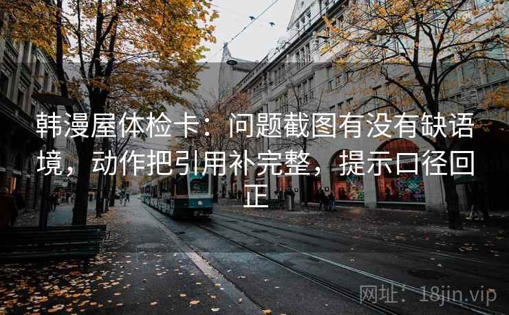 韩漫屋体检卡：问题截图有没有缺语境，动作把引用补完整，提示口径回正