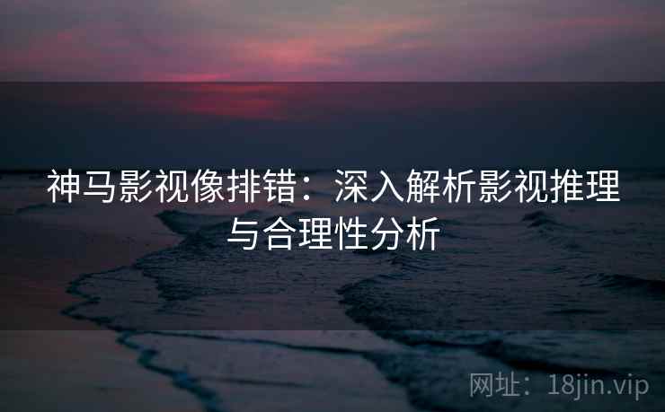 神马影视像排错：深入解析影视推理与合理性分析