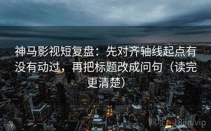 神马影视短复盘:先对齐轴线起点有没有动过,再把标题改成问句(读完更清楚) 神马影视短复盘:先对齐轴线起点有没有动过,再把标题改成问句(读完更清楚)