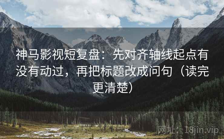 神马影视短复盘:先对齐轴线起点有没有动过,再把标题改成问句(读完更清楚) 神马影视短复盘:先对齐轴线起点有没有动过,再把标题改成问句(读完更清楚)
