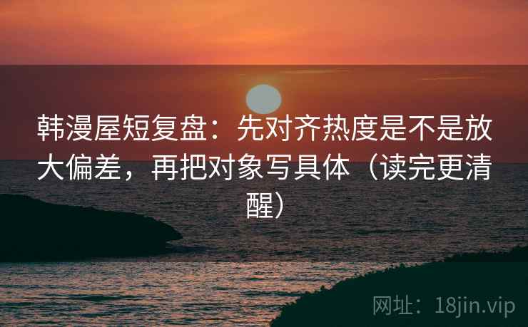 韩漫屋短复盘：先对齐热度是不是放大偏差，再把对象写具体（读完更清醒）