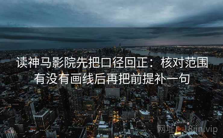 读神马影院先把口径回正：核对范围有没有画线后再把前提补一句