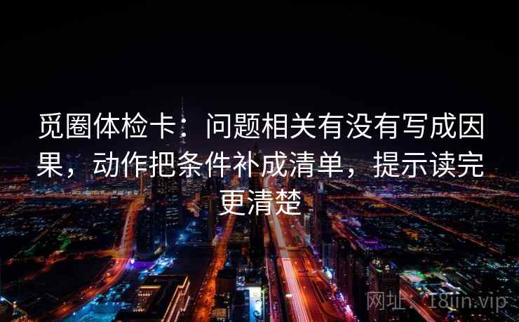 觅圈体检卡：问题相关有没有写成因果，动作把条件补成清单，提示读完更清楚