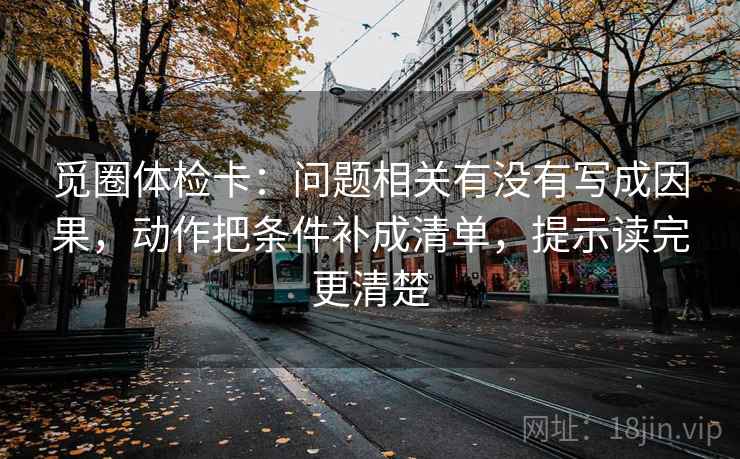 觅圈体检卡：问题相关有没有写成因果，动作把条件补成清单，提示读完更清楚