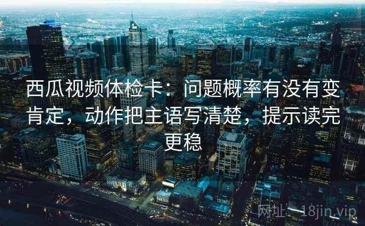 西瓜视频体检卡：问题概率有没有变肯定，动作把主语写清楚，提示读完更稳