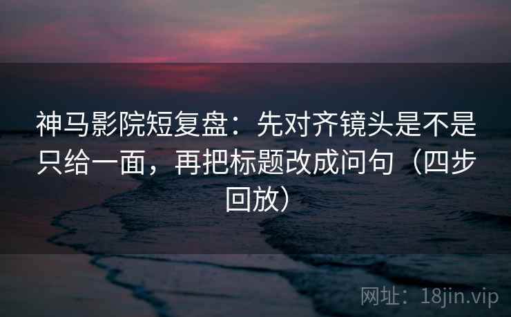 神马影院短复盘：先对齐镜头是不是只给一面，再把标题改成问句（四步回放）